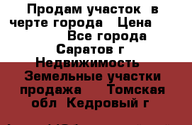 Продам участок​ в черте города › Цена ­ 500 000 - Все города, Саратов г. Недвижимость » Земельные участки продажа   . Томская обл.,Кедровый г.
